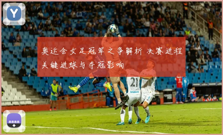 奥运会女足冠军之争解析 决赛进程关键进球与夺冠影响