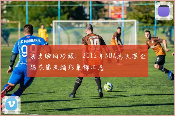 历史瞬间珍藏：2012年NBA总决赛全场录像及精彩集锦汇总