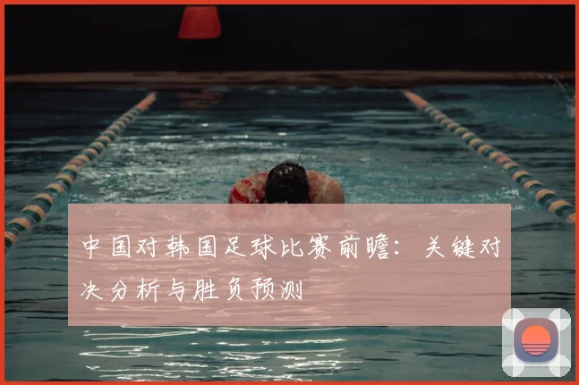 中国对韩国足球比赛前瞻：关键对决分析与胜负预测