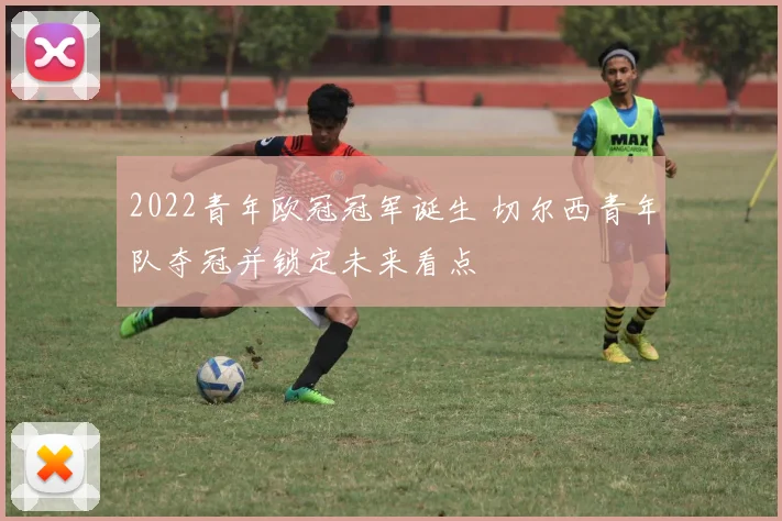 2022青年欧冠冠军诞生 切尔西青年队夺冠并锁定未来看点