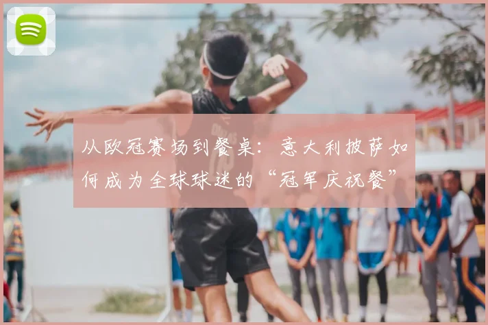 从欧冠赛场到餐桌：意大利披萨如何成为全球球迷的“冠军庆祝餐”
