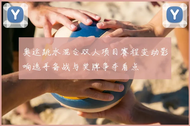 奥运跳水混合双人项目赛程变动影响选手备战与奖牌争夺看点