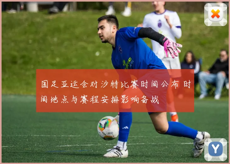 国足亚运会对沙特比赛时间公布 时间地点与赛程安排影响备战