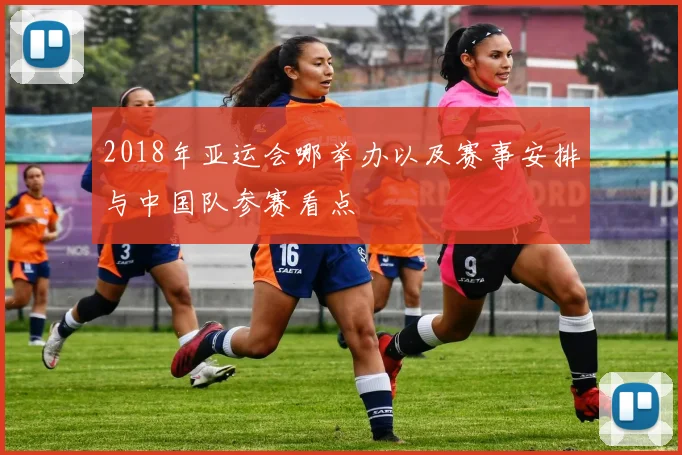 2018年亚运会哪举办以及赛事安排与中国队参赛看点