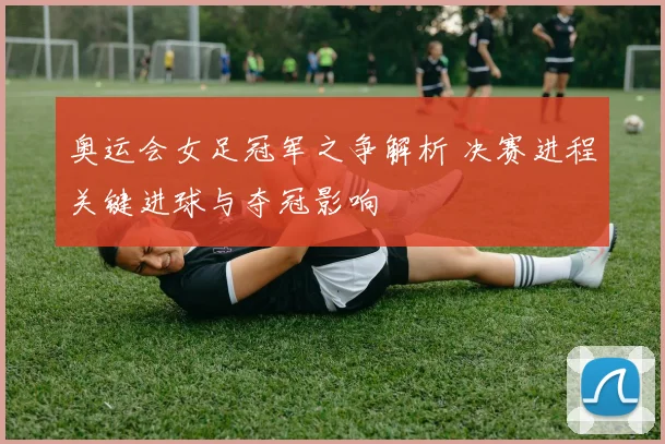 奥运会女足冠军之争解析 决赛进程关键进球与夺冠影响