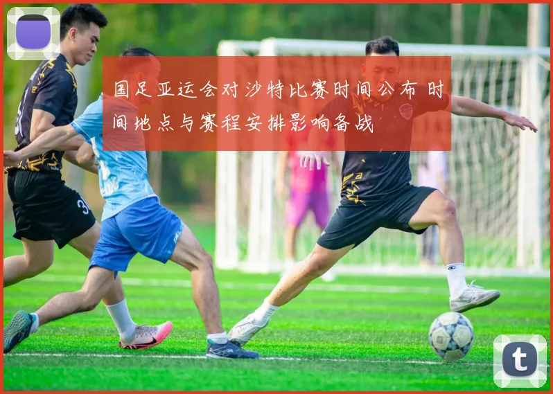 国足亚运会对沙特比赛时间公布 时间地点与赛程安排影响备战